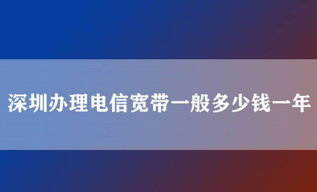 深圳办理电信宽带一般多少钱一年